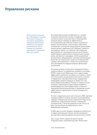 Управление рисками




           Система контроля за рисками    В условиях финансовой нестабильности, с которой
           банка «Возрождение» призвана   столкнулась банковская система в минувшем году,
           обеспечивать оптимальное       система контроля за рисками банка «Возрождение»
           соотношение между уровнем      успешно прошла проверку на эффективность
           принимаемых банком рисков      и способствовала достижению целевых показателей
           и прибыльностью операций.      банком. Она выстроена с учетом задачи обеспечить
           Ее максимальная гибкость       оптимальное соотношение между уровнем принимаемых
           позволяет нам оперативно       банком рисков и прибыльностью операций, и является
           адаптироваться к меняющимся    максимально гибкой, что позволяет нам оперативно
           рыночным условиям.             адаптировать ее к меняющимся рыночным условиям –
                                          корректировать применяемые методики оценки уровня
                                          риска, регламенты и процедуры. Система управления
                                          рисками банка «Возрождение» учитывает рекомендации
                                          Банка России и Базельского комитета по банковскому
                                          надзору и регулированию, а также опыт организации
                                          риск-менеджмента в ведущих мировых финансовых
                                          корпорациях.

                                          Ключевым органом системы риск-менеджмента банка
                                          является Комитет по управлению активами и пассивами
                                          (КУАП), подотчетный Правлению. В его задачи входит
                                          эффективное управление активами и пассивами, а также
                                          жесткий контроль показателей достаточности капитала
                                          и определение структуры баланса для поддержания
                                          необходимого уровня ликвидности. Кроме того, при
                                          Совете Директоров работает Комитет по аудиту, в число
                                          ключевых компетенций которого входит выработка
                                          рекомендаций для Совета Директоров по стратегии
                                          управления банковскими рисками и проведение оценки
                                          эффективности применяемых в банке процедур риск-
                                          менеджмента.

                                          В связи с ухудшением рыночной ситуации в 2008 году была
                                          проведена работа в сторону еще более консервативного
                                          подхода к определению рисков. В результате повысились
                                          требования, предъявляемые банком к заемщикам
                                          и контрагентам, к качеству управленческой отчетности,
                                          банк стал еще более консервативным в части
                                          формирования резервов.

                                          В 2008 году по итогам проверок, проведенных Комитетом
                                          по аудиту, действующая в банке система управления
                                          рисками была признана адекватной рыночным условиям.

                                          Банк осуществляет управление финансовыми,
                                          операционными и правовыми рисками. Финансовые



66                                        БАНК «ВОЗРОЖДЕНИЕ»
 