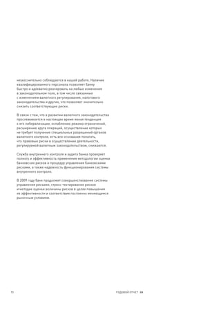 неукоснительно соблюдаются в нашей работе. Наличие
     квалифицированного персонала позволяет банку
     быстро и адекватно реагировать на любые изменения
     в законодательном поле, в том числе связанные
     с изменением валютного регулирования, налогового
     законодательства и других, что позволяет значительно
     снизить соответствующие риски.

     В связи с тем, что в развитии валютного законодательства
     прослеживается в настоящее время явная тенденция
     к его либерализации, ослаблению режима ограничений,
     расширению круга операций, осуществление которых
     не требует получения специальных разрешений органов
     валютного контроля, есть все основания полагать,
     что правовые риски в осуществлении деятельности,
     регулируемой валютным законодательством, снижаются.

     Служба внутреннего контроля и аудита банка проверяет
     полноту и эффективность применения методологии оценки
     банковских рисков и процедур управления банковскими
     рисками, а также надежность функционирования системы
     внутреннего контроля.

     В 2009 году банк продолжит совершенствование системы
     управления рисками, стресс-тестирование рисков
     и методик оценки величины рисков в целях повышения
     их эффективности и соответствия постоянно меняющимся
     рыночным условиям.




73                                                              ГОДОВОЙ ОТЧЕТ 08
 