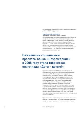 По данным на 1 января 2009 года, в банке «Возрождение»
                работают 6 635 сотрудников.

                Социальная ответственность
                Творческая олимпиада «Дети – детям!»
                Мы продумываем стратегию социальной ответственности,
                исходя из ценностей, которые определяют развитие
                банка. Важнейшими из них являются преемственность
                лучших традиций и ориентация на будущее. Наше
                будущее – в наших детях, поэтому банк «Возрождение»
                уделяет так много внимания заботе о подрастающем
                поколении. Мы считаем, что детские мечты и творческий
                потенциал детей – это то важное, что может и должно
                реализовываться уже сейчас.



     Важнейшим социальным
     проектом банка «Возрождение»
     в 2008 году стала творческая
     олимпиада «Дети – детям!».
                Крупнейшим проектом 2008 года стала Творческая
                олимпиада «Дети – детям!», которую банк организовал
                совместно с ОАО «Росгосстрах» при поддержке
                Правительства Московской области. В ней приняли
                участие дети от шести до тринадцати лет, ранее не
                занимавшиеся театральным искусством. Олимпиада
                стартовала в апреле 2008 года и прошла в восьми
                городах Подмосковья: Воскресенске, Домодедове,
                Коломне, Наро-Фоминске, Ногинске, Одинцове,
                Серпухове и Красногорске. Опытные педагоги, актеры
                и руководители детских театральных студий помогали
                ребятам готовиться к выступлениям. Выступления детей
                оценивало профессиональное жюри. Олимпиада «Дети –
                детям!» завершилась в апреле 2009 года. Участники
                команды-победительницы отправятся летом на творческие
                каникулы в Европу.

                Проект позволил родителям узнать, насколько талантливы
                их дети, а детям – понять, насколько важны в профессии
                актера не только талант, но и ответственность, знания



78              БАНК «ВОЗРОЖДЕНИЕ»
 