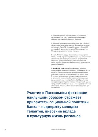 В конкурсе приняли участие ребята из различных
                регионов России и из стран ближнего зарубежья.
                Главным призом стала поездка в Голливуд.

                В Щёлкове прошла фотовыставка «Наш дом – Земля»,
                где впервые были представлены фотоработы летчика-
                космонавта Героя РФ Федора Юрчихина – более 200
                фотографий, сделанных во время 15 экспедиций на
                Международную космическую станцию.

                В честь 70-летия города Электростали мы учредили
                гранты молодым ученым, работающим над повышением
                экономического потенциала местных предприятий.
                Главными критериями отбора работ-победителей
                стали глубина проработки и возможность практической
                реализации идей.

                В Алтайском крае банк «Возрождение» выступил
                спонсором регионального конкурса «К нам в гости – на
                Алтай!». В нем приняли участие школьники старших
                классов и студенты, интересующиеся историей края.
                В течение двух месяцев молодые люди присылали
                в оргкомитет свои фотоработы и эссе, посвященные
                самым живописным местам Алтая. Из 40 участников
                конкурса жюри отобрало четверых победителей, один из
                которых получил главный приз – именную ежемесячную
                стипендию. Лучшие работы вошли в путеводитель для
                гостей Алтая.


     Участие в Пасхальном фестивале
     наилучшим образом отражает
     приоритеты социальной политики
     банка – поддержку молодых
     талантов, внесение вклада
     в культурную жизнь регионов.


80              БАНК «ВОЗРОЖДЕНИЕ»
 