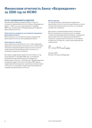 Финансовая отчетность банка «Возрождение»
за 2008 год по МСФО

ОТЧЕТ НЕЗАВИСИМОГО АУДИТОРА                               Мнение аудитора
Прилагаемая сокращенная финансовая отчетность             По нашему мнению, прилагаемая сокращенная
основана на финансовой отчетности Банка «Возрождение»     финансовая отчетность во всех существенных аспектах
(далее – «Банк») за год, закончившийся 31 декабря         соответствует финансовой отчетности, на основании
2008 года, составленной по Международным Стандартам       которой она составлена.
Финансовой Отчетности.
                                                          Для лучшего понимания финансового положения
Ответственность руководства за составление сокращенной    Банка и результатов его деятельности за период,
финансовой отчетности                                     а также масштаба аудиторской проверки, сокращенная
Ответственность за составление данной сокращенной         финансовая отчетность должна рассматриваться
финансовой отчетности несет руководство Банка.            совместно с финансовой отчетностью, на основании
                                                          которой она составлена, а также нашим аудиторским
Ответственность аудитора                                  заключением.
Наша обязанность заключается в том, чтобы представить
аудиторское заключение относительно того, соответствует
ли данная сокращенная финансовая отчетность во всех
существенных аспектах финансовой отчетности, на
основании которой она составлена.
                                                          30 марта 2009
Мы провели аудит финансовой отчетности Банка за год,      Москва, Российская Федерация
закончившийся 31 декабря 2008 года, на основании
которой была подготовлена данная сокращенная
финансовая отчетность, в соответствии с Международными
стандартами аудита. В отчете от 30 марта 2009 года мы
предоставили безоговорочное заключение по финансовой
отчетности, на основании которой подготовлена данная
сокращенная финансовая отчетность.




82                                                        БАНК «ВОЗРОЖДЕНИЕ»
 