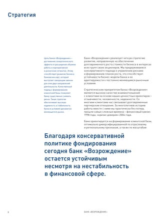 Стратегия




            Цель банка «Возрождение» –      Банк «Возрождение» реализует четкую стратегию
            достижение синергетического     развития, направленную на обеспечение
            эффекта от расширения объемов   долговременного роста стоимости бизнеса в интересах
            работы в корпоративном          всех групп своих акционеров. Мы придерживаемся
            и розничном сегментах. Этому    консервативного подхода к управлению рисками
            способствует развитие бизнеса   и формированию планов роста, что способствует
            банковских карт, который        устойчивости бизнес-модели банка и ее
            выступает связующим звеном      адаптируемости к постоянно меняющимся рыночным
            для этих двух направлений       условиям.
            деятельности. Качественный
            подход к формированию           Стратегическим приоритетом банка «Возрождение»
            клиентской базы позволяет       является высокое качество взаимоотношений
            банку существенно снижать       с клиентами на основе наших ценностных ориентиров –
            риски. Такая стратегия          отзывчивости, человечности, надежности. Со
            обеспечивает высокую            многими клиентами нас связывают долговременные
            надежность и стабильность       партнерские отношения. За многолетнюю историю
            банка в условиях динамично      работы вместе с ними мы практически без потерь
            меняющегося рынка.              прошли самые сложные времена – финансовый кризис
                                            1998 года, «кризис доверия» 2004 года.

                                            Банк ориентируется на формирование клиентской базы,
                                            оптимально диверсифицированной по отраслевому
                                            и региональному признакам, а также по масштабам


            Благодаря консервативной
            политике фондирования
            сегодня банк «Возрождение»
            остается устойчивым
            несмотря на нестабильность
            в финансовой сфере.




8                                           БАНК «ВОЗРОЖДЕНИЕ»
 