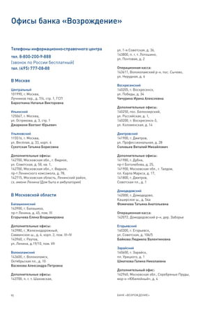Офисы банка «Возрождение»


Телефоны информационно-справочного центра      ул. 1-я Советская, д. 36,
                                               143800, п. г. т. Лотошино,
тел. 8-800-200-9-888                           ул. Почтовая, д. 2
(звонок по России бесплатный)
тел. (495) 777-08-88                           Операционная касса:
                                               143611, Волоколамский р-н, пос. Сычево,
                                               ул. Нерудная, д. 6
В Москве
                                               Воскресенский
Центральный                                    140205, г. Воскресенск,
101990, г. Москва,                             ул. Победы, д. 34
Лучников пер., д. 7/4, стр. 1, ГСП             Чичурина Ирина Алексеевна
Бархоткина Наталья Викторовна
                                               Дополнительные офисы:
Ильинский                                      140250, пос. Белоозерский,
125067, г. Москва,                             ул. Российская, д. 1,
ул. Острякова, д. 3, стр. 1                    140200, г. Воскресенск-3,
Джариани Вахтанг Юрьевич                       ул. Коломенская, д. 14

Ульяновский                                    Дмитровский
115516, г. Москва,                             141900, г. Дмитров,
ул. Весёлая, д. 33, корп. 4                    ул. Профессиональная, д. 28
Сухотская Татьяна Борисовна                    Соловьев Виталий Михайлович

Дополнительные офисы:                          Дополнительные офисы:
142700, Московская обл., г. Видное,            141980, г. Дубна,
ул. Советская, д. 50, кв. 1,                   пр-т Боголюбова, д. 25,
142700, Московская обл., г. Видное,            141900, Московская обл., г. Талдом,
пр-т Ленинского комсомола, д. 78,              пл. Карла Маркса, д. 17,
142715, Московская область, Ленинский район,   141800, г. Дмитров,
сх. имени Ленина (Дом быта и амбулатория)      Советская пл., д. 1

                                               Домодедовский
В Московской области                           142000, г. Домодедово,
                                               Каширское ш., д. 54а
Балашихинский                                  Фомичева Татьяна Анатольевна
143900, г. Балашиха,
пр-т Ленина, д. 45, пом. III                   Операционная касса:
Егорычева Елена Владимировна                   142072, Домодедовский р-н, дер. Заборье

Дополнительные офисы:                          Егорьевский
143980, г. Железнодорожный,                    140300, г. Егорьевск,
Саввинское ш., д. 4, корп. 2, пом. III–IV      ул. Советская, д. 106/5
143960, г. Реутов,                             Байкова Людмила Валентиновна
ул. Ленина, д.19/10, пом. VII
                                               Зарайский
Волоколамский                                  140600, г. Зарайск,
143600, г. Волоколамск,                        пл. Урицкого, д. 1
Октябрьская пл., д. 10                         Шматкова Галина Николаевна
Васюкова Александра Петровна
                                               Дополнительный офис:
Дополнительные офисы:                          142940, Московская обл., Серебряные Пруды,
143700, п. г. т. Шаховская,                    мкр-н «Юбилейный», д. 4



90                                             БАНК «ВОЗРОЖДЕНИЕ»
 