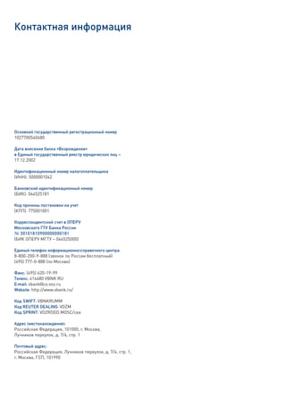 Контактная информация




Основной государственный регистрационный номер
1027700540680

Дата внесения банка «Возрождение»
в Единый государственный реестр юридических лиц –
17.12.2002

Идентификационный номер налогоплательщика
(ИНН): 5000001042

Банковский идентификационный номер
(БИК): 044525181

Код причины постановки на учет
(КПП): 775001001

Корреспондентский счет в ОПЕРУ
Московского ГТУ Банка России
№ 30101810900000000181
(БИК ОПЕРУ МГТУ – 044525000)

Единый телефон информационно-справочного центра:
8-800-200-9-888 (звонок по России бесплатный)
(495) 777-0-888 (по Москве)

Факс: (495) 620-19-99
Телекс: 414680 VBNK RU
Е-mail: vbank@co.voz.ru
Website: http://www.vbank.ru/

Код SWIFT: VBNKRUMM
Код REUTER DEALING: VOZM
Код SPRINT: VOZROGD.MOSC/cea

Адрес (местонахождение):
Российская Федерация, 101000, г. Москва,
Лучников переулок, д. 7/4, стр. 1

Почтовый адрес:
Российская Федерация, Лучников переулок, д. 7/4, стр. 1,
г. Москва, ГСП, 101990
 