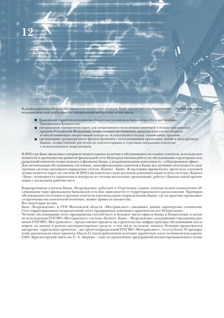 12




В рамках реализации разработанного комплексного подхода Банк предлагает своим клиентам – участникам внеш-
неэкономической деятельности специальный набор услуг, в том числе:

       ● банковские гарантии исполнения обязательств клиентов Банка перед Государственным
          Таможенным Комитетом;
       ● специальную таможенную карту для оперативного исполнения платежей в пользу таможенных
         органов Российской Федерации, позволяющую не отвлекать средства клиента из оборота
         и обеспечивающую оперативный контроль за платежами в пользу таможенных органов;
       ● организацию среднесрочного финансирования с использованием кредитных линий в иностранных
         банках, осуществление расчетов по документарным и торговым операциям клиентов
         с использованием аккредитивов.

В 2002 году Банк продолжал совершенствовать единую политику в обслуживании системных клиентов, используя воз-
можности и преимущества развитой филиальной сети. Непосредственная работа по обслуживанию структурных под-
разделений клиентов осуществлялась в филиалах Банка, а координационная деятельность – в Центральном офисе.
Для оптимизации обслуживания системных, многофилиальных клиентов в Банке все активнее используется элек-
тронная система удаленного управления счетом «Клиент - Банк». В настоящее время более трети всех платежей
осуществляется через эту систему. В 2002 году клиентам стали доступны дополнительные услуги системы «Клиент
- Банк»: возможность управления и контроля за счетами нескольких организаций, работа с Банком одной органи-
зации с нескольких рабочих мест.

Корпоративные клиенты Банка «Возрождение» работают в 19 регионах страны, получая полное комплексное об-
служивание через филиальную банковскую сеть вне зависимости от территориального расположения. Примеров
обслуживания системных и крупных клиентов в региональных подразделениях Банка, где на практике проявляют-
ся преимущества клиентской политики, можно привести множество.
Вот некоторые из них.
Банк «Возрождение» и ГУП Московской области «Мострансавто» связывают давние партнерские отношения.
Сеть территориальных подразделений этого предприятия охватывает практически все Подмосковье.
Четкому обслуживанию этого предприятия способствует и большое число офисов Банка в Подмосковье и актив-
но используемая ГУП МО «Мострансавто» система «Клиент - Банк». «Возрождение» поддерживает программы раз-
вития ГУП МО «Мострансавто», предоставляет кредиты на строительство инфраструктуры обслуживания пасса-
жиров, на закупку и ремонт автотранспортных средств, в том числе на основе лизинга. Успешно продолжается
внедрение «зарплатных проектов» - две трети подразделений ГУП МО «Мострансавто», то есть более 50 предпри-
ятий, реализовали такие проекты. Около 17 тысяч работников получают заработную плату по банковским картам.
ОАО «Красногорский завод им. С. А. Зверева» - одно из крупнейших предприятий военно-промышленного комп-
 