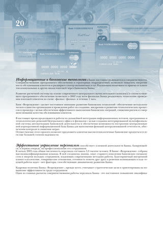 20




Информационные и банковские технологии в Банке постоянно развиваются и совершенствуются.
Совершенствование программного обеспечения в структурных подразделениях позволило повысить оператив-
ность обслуживания клиентов и расширить спектр оказываемых услуг. Реализована возможность приема от клиен-
тов коммунальных и других видов платежей через банкоматы Банка.

Развитие расчетной системы на основе современного центрального вычислительного комплекса и соответствую-
щего программного обеспечения позволило в 2002 году всем филиалам Банка реализовать технологию проведе-
ния платежей клиентов по схеме «филиал - филиал» в течение 1 часа.

Банк «Возрождение» уделяет постоянное внимание развитию банковских технологий - обеспечению методологи-
ческого единства организации и проведения работ по созданию, внедрению и развитию технологических процес-
сов и процедур с целью обеспечения эффективного выполнения банковских операций, снижения рисков и совер-
шенствования качества обслуживания клиентов.

В настоящее время продолжаются работы по дальнейшей интеграции информационных потоков, программных и
технологических решений Центрального офиса и филиалов с целью создания интегрированной мультифилиаль-
ной системы автоматизации банковской деятельности и обеспечения возможности построения централизован-
ной корпоративной информационной базы Банка для выполнения функций централизованной отчетности, обес-
печения контроля и снижения затрат.
Осуществление этого проекта позволит предложить клиентам высокотехнологичные банковские продукты и услу-
ги еще большей степени надежности.



Эффективное управление персоналом способствует успешной деятельности Банка, базирующей-
ся, в первую очередь, на профессионализме его сотрудников.
К началу 2003 года общая численность персонала составила 3,9 тысячи человек. В Банке «Возрождение» собрана
высококвалифицированная команда. В ней соединены знания, опыт старшего поколения банковских специали-
стов и энергия молодых сотрудников, владеющих современными методами работы. Благоприятный внутренний
климат в коллективе, товарищеские отношения, готовность помочь друг другу в решении возникающих в ходе те-
кущей работы задач – вот факторы, способствующие динамичному развитию Банка.

Кадровая политика Банка «Возрождение», прежде всего, учитывает стратегические цели и ориентирована на по-
вышение эффективности труда сотрудников.
Один из главных рычагов совершенствования работы персонала Банка - это постоянное повышение квалифика-
 