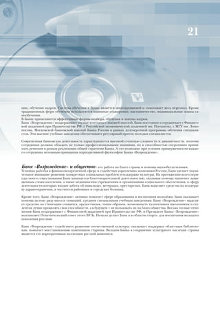 21




ции, обучение кадров. Система обучения в Банке является многоуровневой и охватывает весь персонал. Кроме
традиционных форм обучения используются взаимные стажировки, наставничество, индивидуальные планы са-
мообучения.
В Банке применяются эффективные формы подбора, обучения и замены кадров.
Банк «Возрождение» поддерживает тесные контакты с высшей школой. Банк постоянно сотрудничает с Финансо-
вой академией при Правительстве РФ, с Российской экономической академией им. Плеханова, с МГУ им. Ломо-
носова, Московской банковской школой Банка России в рамках долгосрочной программы обучения специали-
стов. Эти высшие учебные заведения обеспечивают регулярный приток молодых специалистов.

Современная банковская деятельность характеризуется высокой степенью сложности и динамичности, поэтому
сотрудники должны обладать не только профессиональными знаниями, но и способностью оперативно прини-
мать решения в рамках реализации общей стратегии Банка. А это возможно при условии приверженности каждо-
го сотрудника основным принципам корпоративной философии Банка «Возрождение».



Банк «Возрождение» и общество - это работа на благо страны и помощь малообеспеченным.
Успешно работая в финансово-кредитной сфере и содействуя укреплению экономики России, Банк уделяет значи-
тельное внимание решению конкретных социальных проблем и поддержке культуры. На протяжении всего пери-
ода своего существования Банк занимается благотворительной деятельностью, оказывая помощь наименее защи-
щенным слоям населения, а также медицинским учреждениям и организациям социального обеспечения, в сферу
деятельности которых входит забота об инвалидах, ветеранах, престарелых. Банк выделяет средства на поддерж-
ку здравоохранения, в частности районных и городских больниц.

Кроме того, Банк «Возрождение» активно помогает сфере образования и воспитания молодёжи. Банк оказывает
помощь целому ряду школ и гимназий, средним специальным учебным заведениям. Банк «Возрождение» выделя-
ет средства на стипендии учащихся, предоставляя, таким образом, возможность талантливым школьникам и сту-
дентам лучше проявлять свои способности, а в будущем — использовать их на благо общества. Весьма тесные отно-
шения Банк поддерживает с Финансовой академией при Правительстве РФ, и Президент Банка «Возрождение»
возглавляет Попечительский совет этого ВУЗа. Немало делает Банк и в области спорта для воспитания молодого
поколения россиян.

Банк «Возрождение» содействует развитию отечественной культуры, оказывает поддержку областным библиоте-
кам, помогает восстановлению памятников старины. Вкладом Банка в сохранение культурного наследия страны
является его корпоративная коллекция русской живописи.
 