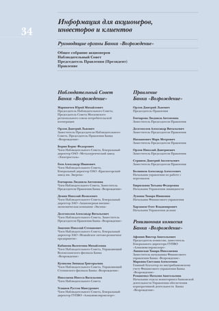 Информация для акционеров,
34   инвесторов и клиентов
     Руководящие органы Банка «Возрождение»
     Общее собрание акционеров
     Наблюдательный Совет
     Председатель Правления (Президент)
     Правление




     Наблюдательный Совет                         Правление
     Банка «Возрождение»                          Банка «Возрождение»
     Мариничев Юрий Михайлович                    Орлов Дмитрий Львович
     Председатель Наблюдательного Совета,         Председатель Правления
     Председатель Совета Московского
     регионального союза потребительской          Гончарова Людмила Антоновна
     кооперации                                   Заместитель Председателя Правления

     Орлов Дмитрий Львович                        Долгополов Александр Витальевич
     Заместитель Председателя Наблюдательного     Заместитель Председателя Правления
     Совета, Председатель Правления Банка
     «Возрождение»                                Нахманович Марк Меерович
                                                  Заместитель Председателя Правления
     Борин Борис Федорович
     Член Наблюдательного Совета, Генеральный     Орлов Николай Дмитриевич
     директор ОАО «Металлургический завод         Заместитель Председателя Правления
     «Электросталь»
                                                  Страшок Дмитрий Аксентьевич
     Гоев Александр Иванович                      Заместитель Председателя Правления
     Член Наблюдательного Совета,
     Генеральный директор ОАО «Красногорский      Болвинов Александр Алексеевич
     завод им. Зверева»                           Начальник управления по работе с
                                                  персоналом
     Гончарова Людмила Антоновна
     Член Наблюдательного Совета, Заместитель     Гаврилкина Татьяна Федоровна
     Председателя Правления Банка «Возрождение»   Начальник Управления ликвидности

     Демин Николай Яковлевич                      Лужина Тамара Ивановна
     Член Наблюдательного Совета, Генеральный     Начальник Финансового управления
     директор ЗАО «Акционерная внешне-
     экономическая компания «Эксима»              Харламов Олег Владимирович
                                                  Начальник Управления делами
     Долгополов Александр Витальевич
     Член Наблюдательного Совета, Заместитель
     Председателя Правления Банка «Возрождение»   Ревизионная комиссия
     Зацепин Николай Степанович                   Банка «Возрождение»
     Член Наблюдательного Совета, Генеральный
     директор ЗАО «Можайское оптово-розничное
                                                  Афонин Виктор Анатольевич
     предприятие»
                                                  Председатель комиссии, заместитель
                                                  Генерального директора ГУПВО
     Кабанова Валентина Михайловна
                                                  «Алмазювелирэкспорт»
     Член Наблюдательного Совета, Управляющий
                                                  Лапинская Тамара Николаевна
     Волоколамского филиала Банка
                                                  Заместитель начальника Финансового
     «Возрождение»
                                                  управления Банка «Возрождение»
                                                  Маркина Светлана Алексеевна
     Куликова Зинаида Григорьевна
                                                  Главный бухгалтер по внутрибанковскому
     Член Наблюдательного Совета, Управляющий
                                                  учету Финансового управления Банка
     Ступинского филиала Банка «Возрождение»
                                                  «Возрождение»
                                                  Романенко Наталия Анатольевна
     Николаева Инесса Васильевна
                                                  Начальник отдела мониторинга банковской
     Член Наблюдательного Совета
                                                  деятельности Управления обеспечения
                                                  корпоративной деятельности Банка
     Усманов Рустэм Мансурович
                                                  «Возрождение»
     Член Наблюдательного Совета, Генеральный
     директор ГУПВО «Алмазювелирэкспорт»
 