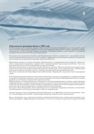 5




Перспективы развития Банка в 2003 году
Важнейшим фактором устойчивого развития Банк считает увеличение собственных средств. Адекватность капи-
тала масштабам выполняемых операций и соответствие нормативам Банка России является приоритетом Банка
«Возрождение». В 2003 году Банк планирует увеличение собственного капитала, рассчитанного по Российским
Стандартам Финансовой Отчетности, до 3 млрд. рублей.

Последовательное проведение политики, ориентированной на клиентов, производство и предложение высоко-
технологичных банковских продуктов и услуг, развитие и эффективное использование каналов их доставки явля-
ются основой для достижения поставленных стратегических целей.

Кредитование реального сектора экономики, промышленности и агропромышленного комплекса страны, уча-
стие в государственных программах, сотрудничество с администрациями городов и регионов России – все эти на-
правления неизменно остаются важнейшими в деятельности Банка.
Банк продолжит развитие и укрепление позиций в Московском регионе. В Московской области планируется даль-
нейшее увеличение объемов кредитования предприятий и организаций, тесное взаимодействие с администраци-
ями городов и районов, активное участие в социально-экономических программах Подмосковья.
В качестве уполномоченного банка Правительства Москвы Банк «Возрождение» продолжит участие в программах
города.

В обслуживании корпоративных и частных клиентов Банк будет стремиться к расширению и совершенствованию
ассортимента банковских продуктов, технологичных конкурентоспособных комбинированных пакетов, целевых
программ, рассчитанных на определенные группы клиентов.
Гибкая политика в отношении клиентов, основанная на сочетании индивидуального подхода с предоставлением
унифицированных и стандартизированных продуктов, позволит значительно расширить клиентскую базу. Повы-
шение качества обслуживания, соответствующего современным условиям, Банк считает приоритетным в работе с
клиентами. Для этих целей продолжится совершенствование методов продаж.
Как и ранее, Банк «Возрождение» будет ориентироваться на сохранение лидирующих позиций по основным бан-
ковским продуктам и услугам в регионах присутствия его подразделений.

Активное развитие получит программа розничных банковских услуг. Вниманию частных лиц предложено «Золо-
тое созвездие фирменных вкладов». Банк расширит программу потребительского кредитования.

Как и в предыдущие годы, продолжится развитие программы банковских карт, которая предусматривает даль-
нейшее расширение инфраструктуры обслуживания, в том числе установку и подключение к процессинговому
 