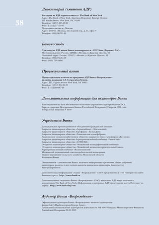 Депозитарий (эмитент АДР)
     Учет прав на АДР осуществляется – The Bank of New York
     Адрес: The Bank of New York, American Depositary Receipt Division
     101 Barclay Street, New York, NY, 10286
38   Телефон: 1 (212) 815-58-38
     Факс: 1 (212) 571-35-05
     Представительство в г. Москве:
     Адрес: 103045, г.Москва, Последний пер., д. 17, офис 4
     Телефон: (095) 967-31-10




     Банк-кастоди
     Для выпуска АДР акции Банка депонируются в «ИНГ Банк (Евразия) ЗАО»
     Местонахождение: Россия, 123022, г.Москва, ул.Красная Пресня, 31
     Почтовый адрес: Россия, 123022, г.Москва, ул.Красная Пресня, 31
     Телефон: (095) 755-54-00
     Факс: (095) 755-54-99




     Процессуальный агент
     Процессуальным агентом по программе АДР Банка «Возрождение»
     является компания C.T. Corporation System.
     Адрес: 111, Eighth Avenue New York, NY 10011
     Телефон: 1 (212) 894-85-70
     Факс: 1 (212) 894-87-10




     Дополнительная информация для акционеров Банка
     Банк образован на базе Московского областного управления Агропромбанка СССР.
     Зарегистрирован Центральным банком Российской Федерации 12 апреля 1991 года.
     Генеральная лицензия N 1439




     Учредители Банка
     Домодедовское производственное объединение Гражданской авиации
     Закрытое акционерное общество «Агрокомбинат «Московский»
     Закрытое акционерное общество Агрофирма «Белая Дача»
     Закрытое акционерное общество «Томилинская птицефабрика»
     Акционерное сельскохозяйственное общество закрытого типа «Агрофирма «Жегалово»
     Закрытое акционерное общество Агропромышленный комбинат «Раменский»
     Закрытое акционерное общество «СТУПЭКС»
     Открытое акционерное общество «Можайский полиграфический комбинат»
     Открытое акционерное общество «Можайский медико-инструментальный завод»
     Агропромышленный комбинат «Волоколамский»
     Московский региональный союз потребительской кооперации
     Главное управление сельского хозяйства Московской области
     Коллектив Банка

     Ознакомиться с документами Банка, получить информацию о решениях общих собраний
     акционеров, размере и дате начала выплаты дивидендов акционеры Банка могут у
     Реестродержателя.

     Дополнительная информация о Банке «Возрождение» (ОАО) представлена в сети Интернет на сайте
     Банка по адресу: http://www.vbank.ru

     Дополнительные сведения о Банке «Возрождение» (ОАО) владельцы АДР могут получить в
     депозитарии The Bank of New York. Информация о программе АДР представлена в сети Интернет по
     адресу: http://www.bankofny.com




     Аудитор Банка «Возрождение»
     Официальным аудитором Банка «Возрождение» является аудиторская
     фирма ЗАО «ПрайсвотерхаусКуперс Аудит».
     Лицензия на осуществление аудиторской деятельности №Е 000376 выдана Министерством Финансов
     Российской Федерации 20.05.2002.
 