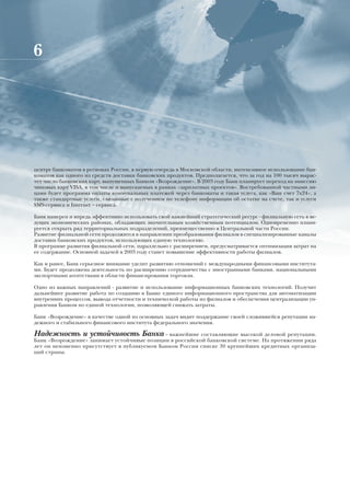 6




центру банкоматов в регионах России, в первую очередь в Московской области, интенсивное использование бан-
коматов как одного из средств доставки банковских продуктов. Предполагается, что за год на 100 тысяч вырас-
тет число банковских карт, выпущенных Банком «Возрождение». В 2003 году Банк планирует переход на эмиссию
чиповых карт VISA, в том числе и выпускаемых в рамках «зарплатных проектов». Востребованной частными ли-
цами будет программа оплаты коммунальных платежей через банкоматы и такая услуга, как «Ваш счет 7х24», а
также стандартные услуги, связанные с получением по телефону информации об остатке на счете, так и услуги
SMS-сервиса и Internet – сервиса.

Банк намерен и впредь эффективно использовать свой важнейший стратегический ресурс - филиальную сеть в ве-
дущих экономических районах, обладающих значительным хозяйственным потенциалом. Одновременно плани-
руется открыть ряд территориальных подразделений, преимущественно в Центральной части России.
Развитие филиальной сети продолжится в направлении преобразования филиалов в специализированные каналы
доставки банковских продуктов, использующих единую технологию.
В программе развития филиальной сети, параллельно с расширением, предусматривается оптимизация затрат на
ее содержание. Основной задачей в 2003 году станет повышение эффективности работы филиалов.

Как и ранее, Банк серьезное внимание уделит развитию отношений с международными финансовыми института-
ми. Будет продолжена деятельность по расширению сотрудничества с иностранными банками, национальными
экспортными агентствами в области финансирования торговли.

Одно из важных направлений - развитие и использование информационных банковских технологий. Получит
дальнейшее развитие работа по созданию в Банке единого информационного пространства для автоматизации
внутренних процессов, вывода отчетности и технической работы из филиалов и обеспечения централизации уп-
равления Банком по единой технологии, позволяющей снижать затраты.

Банк «Возрождение» в качестве одной из основных задач видит поддержание своей сложившейся репутации на-
дежного и стабильного финансового института федерального значения.

Надежность и устойчивость Банка – важнейшие составляющие высокой деловой репутации.
Банк «Возрождение» занимает устойчивые позиции в российской банковской системе. На протяжении ряда
лет он неизменно присутствует в публикуемом Банком России списке 30 крупнейших кредитных организа-
ций страны.
 