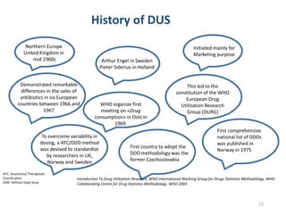 History of DUS
Northern Europe
United Kingdom in
mid 1960s Arthur Engel in Sweden
Pieter Siderius in Holland
Initiated mainly for
Marketing purpose
Demonstrated remarkable
differences in the sales of
antibiotics in six European
countries between 1966 and
1967
WHO organize first
meeting on «Drug
consumption» in Oslo in
1969.
This led to the
constitution of the WHO
European Drug
Utilization Research
Group (DURG)
To overcome variability in
dosing, a ATC/DDD method
was devised to standardize
by researchers in UK,
Norway and Sweden
and the first
comprehensive
national list of DDDs
was published in
Norway in 1975
First country to adopt the
DDD methodology was the
former Czechoslovakia
First comprehensive
national list of DDDs
was published in
Norway in 1975
Introduction To Drug Utilization Research, WHO International Working Group for Drugs Statistics Methodology, WHO
Collaborating Centre for Drug Statistics Methodology. WHO 2003
ATC: Anatomical Therapeutic
Classification
DDD: Defined Daily Dose
13
 