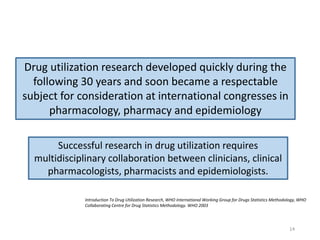 Drug utilization research developed quickly during the
following 30 years and soon became a respectable
subject for consideration at international congresses in
pharmacology, pharmacy and epidemiology
Successful research in drug utilization requires
multidisciplinary collaboration between clinicians, clinical
pharmacologists, pharmacists and epidemiologists.
Introduction To Drug Utilization Research, WHO International Working Group for Drugs Statistics Methodology, WHO
Collaborating Centre for Drug Statistics Methodology. WHO 2003
14
 