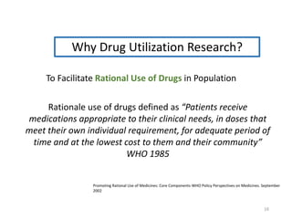 Why Drug Utilization Research?
To Facilitate Rational Use of Drugs in Population
Rationale use of drugs defined as “Patients receive
medications appropriate to their clinical needs, in doses that
meet their own individual requirement, for adequate period of
time and at the lowest cost to them and their community”
WHO 1985
Promoting Rational Use of Medicines: Core Components-WHO Policy Perspectives on Medicines. September
2002
16
 