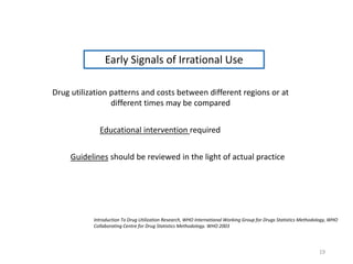Early Signals of Irrational Use
Drug utilization patterns and costs between different regions or at
different times may be compared
Educational intervention required
Guidelines should be reviewed in the light of actual practice
Introduction To Drug Utilization Research, WHO International Working Group for Drugs Statistics Methodology, WHO
Collaborating Centre for Drug Statistics Methodology. WHO 2003
19
 