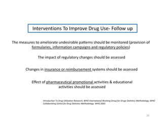 The measures to ameliorate undesirable patterns should be monitored (provision of
formularies, information campaigns and regulatory policies)
The impact of regulatory changes should be assessed
Changes in insurance or reimbursement systems should be assessed
Interventions To Improve Drug Use- Follow up
Effect of pharmaceutical promotional activities & educational
activities should be assessed
Introduction To Drug Utilization Research, WHO International Working Group for Drugs Statistics Methodology, WHO
Collaborating Centre for Drug Statistics Methodology. WHO 2003
20
 