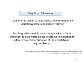 Drug Based Information
Data on drug use on various levels, and information on
indications, doses and dosage regimen
For drugs with multiple indications, it will usually be
important to divide data on use according to indication to
allow a correct interpretation of the overall trends
e.g. antibiotics
Introduction To Drug Utilization Research, WHO International Working Group for Drugs Statistics Methodology, WHO
Collaborating Centre for Drug Statistics Methodology. WHO 2003
23
 