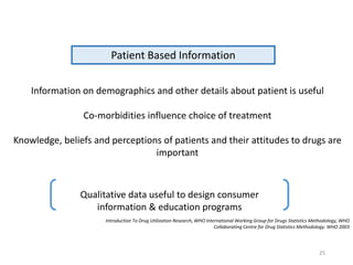Patient Based Information
Information on demographics and other details about patient is useful
Co-morbidities influence choice of treatment
Knowledge, beliefs and perceptions of patients and their attitudes to drugs are
important
Qualitative data useful to design consumer
information & education programs
Introduction To Drug Utilization Research, WHO International Working Group for Drugs Statistics Methodology, WHO
Collaborating Centre for Drug Statistics Methodology. WHO 2003
25
 