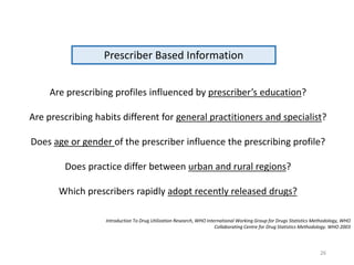 Prescriber Based Information
Are prescribing profiles influenced by prescriber’s education?
Are prescribing habits different for general practitioners and specialist?
Does age or gender of the prescriber influence the prescribing profile?
Does practice differ between urban and rural regions?
Which prescribers rapidly adopt recently released drugs?
Introduction To Drug Utilization Research, WHO International Working Group for Drugs Statistics Methodology, WHO
Collaborating Centre for Drug Statistics Methodology. WHO 2003
26
 
