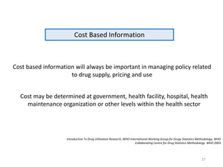 Cost Based Information
Cost based information will always be important in managing policy related
to drug supply, pricing and use
Introduction To Drug Utilization Research, WHO International Working Group for Drugs Statistics Methodology, WHO
Collaborating Centre for Drug Statistics Methodology. WHO 2003
Cost may be determined at government, health facility, hospital, health
maintenance organization or other levels within the health sector
27
 
