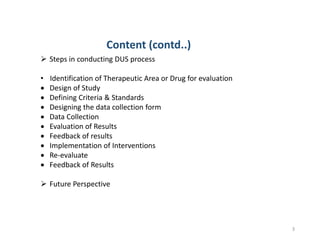 3
 Steps in conducting DUS process
• Identification of Therapeutic Area or Drug for evaluation
 Design of Study
 Defining Criteria & Standards
 Designing the data collection form
 Data Collection
 Evaluation of Results
 Feedback of results
 Implementation of Interventions
 Re-evaluate
 Feedback of Results
 Future Perspective
Content (contd..)
 