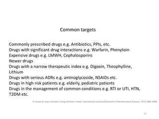 A review on steps involved in drug utilization review. International Journal of Research in Pharmaceutical Sciences, 11(3), 4095-4098.
Commonly prescribed drugs e.g. Antibiotics, PPIs, etc.
Drugs with significant drug interactions e.g. Warfarin, Phenytoin
Expensive drugs e.g. LMWH, Cephalosporins
Newer drugs
Drugs with a narrow therapeutic index e.g. Digoxin, Theophylline,
Lithium
Drugs with serious ADRs e.g. aminoglycoside, NSAIDs etc.
Drugs in high risk patients e.g. elderly, pediatric patients
Drugs in the management of common conditions e.g. RTI or UTI, HTN,
T2DM etc.
Common targets
31
 