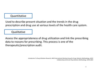 Used to describe present situation and the trends in the drug
prescription and drug use at various levels of the health care system.
Introduction To Drug Utilization Research, WHO International Working Group for Drugs Statistics Methodology, WHO
Collaborating Centre for Drug Statistics Methodology. WHO 2003
Quantitative
Assess the appropriateness of drug utilization and link the prescribing
data to reasons for prescribing. This process is one of the
therapeutic/prescription audit.
Qualitative
33
 