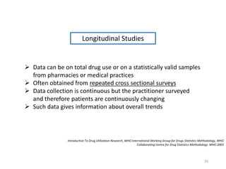 Longitudinal Studies
 Data can be on total drug use or on a statistically valid samples
from pharmacies or medical practices
 Often obtained from repeated cross sectional surveys
 Data collection is continuous but the practitioner surveyed
and therefore patients are continuously changing
 Such data gives information about overall trends
Introduction To Drug Utilization Research, WHO International Working Group for Drugs Statistics Methodology, WHO
Collaborating Centre for Drug Statistics Methodology. WHO 2003
35
 