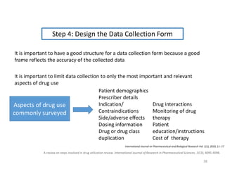A review on steps involved in drug utilization review. International Journal of Research in Pharmaceutical Sciences, 11(3), 4095-4098.
Step 4: Design the Data Collection Form
It is important to limit data collection to only the most important and relevant
aspects of drug use
It is important to have a good structure for a data collection form because a good
frame reflects the accuracy of the collected data
Patient demographics
Prescriber details
Indication/
Contraindications
Side/adverse effects
Dosing information
Drug or drug class
duplication
Drug interactions
Monitoring of drug
therapy
Patient
education/instructions
Cost of therapy
Aspects of drug use
commonly surveyed
International Journal on Pharmaceutical and Biological Research Vol. 1(1), 2010, 11- 17
38
 