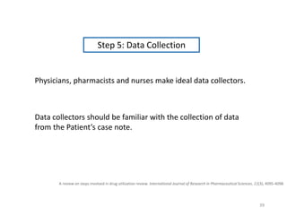 A review on steps involved in drug utilization review. International Journal of Research in Pharmaceutical Sciences, 11(3), 4095-4098.
Step 5: Data Collection
Physicians, pharmacists and nurses make ideal data collectors.
Data collectors should be familiar with the collection of data
from the Patient’s case note.
39
 