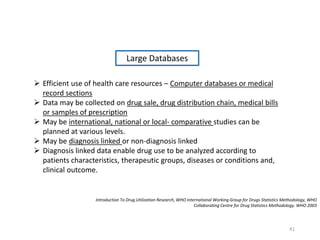 Introduction To Drug Utilization Research, WHO International Working Group for Drugs Statistics Methodology, WHO
Collaborating Centre for Drug Statistics Methodology. WHO 2003
Large Databases
 Efficient use of health care resources – Computer databases or medical
record sections
 Data may be collected on drug sale, drug distribution chain, medical bills
or samples of prescription
 May be international, national or local- comparative studies can be
planned at various levels.
 May be diagnosis linked or non-diagnosis linked
 Diagnosis linked data enable drug use to be analyzed according to
patients characteristics, therapeutic groups, diseases or conditions and,
clinical outcome.
41
 