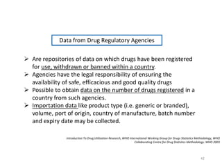 Introduction To Drug Utilization Research, WHO International Working Group for Drugs Statistics Methodology, WHO
Collaborating Centre for Drug Statistics Methodology. WHO 2003
 Are repositories of data on which drugs have been registered
for use, withdrawn or banned within a country.
 Agencies have the legal responsibility of ensuring the
availability of safe, efficacious and good quality drugs
 Possible to obtain data on the number of drugs registered in a
country from such agencies.
 Importation data like product type (i.e. generic or branded),
volume, port of origin, country of manufacture, batch number
and expiry date may be collected.
Data from Drug Regulatory Agencies
42
 