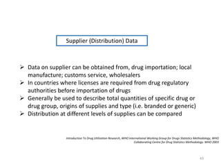 Introduction To Drug Utilization Research, WHO International Working Group for Drugs Statistics Methodology, WHO
Collaborating Centre for Drug Statistics Methodology. WHO 2003
Supplier (Distribution) Data
 Data on supplier can be obtained from, drug importation; local
manufacture; customs service, wholesalers
 In countries where licenses are required from drug regulatory
authorities before importation of drugs
 Generally be used to describe total quantities of specific drug or
drug group, origins of supplies and type (i.e. branded or generic)
 Distribution at different levels of supplies can be compared
43
 