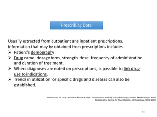 Prescribing Data
Usually extracted from outpatient and inpatient prescriptions.
Information that may be obtained from prescriptions includes
 Patient’s demography
 Drug name, dosage form, strength, dose, frequency of administration
and duration of treatment.
 Where diagnoses are noted on prescriptions, is possible to link drug
use to indications.
 Trends in utilization for specific drugs and diseases can also be
established.
Introduction To Drug Utilization Research, WHO International Working Group for Drugs Statistics Methodology, WHO
Collaborating Centre for Drug Statistics Methodology. WHO 2003
45
 