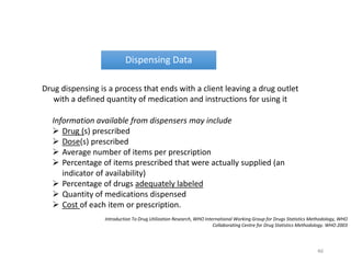 Dispensing Data
Drug dispensing is a process that ends with a client leaving a drug outlet
with a defined quantity of medication and instructions for using it
Information available from dispensers may include
 Drug (s) prescribed
 Dose(s) prescribed
 Average number of items per prescription
 Percentage of items prescribed that were actually supplied (an
indicator of availability)
 Percentage of drugs adequately labeled
 Quantity of medications dispensed
 Cost of each item or prescription.
Introduction To Drug Utilization Research, WHO International Working Group for Drugs Statistics Methodology, WHO
Collaborating Centre for Drug Statistics Methodology. WHO 2003
46
 