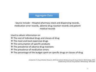 Aggregate Data
Source include – Hospital pharmacy stock and dispensing records,
medication error records, adverse drug reaction records and patient
medical records
Used to obtain information on
 The cost of individual drugs and classes of drug
 The most and least expensive drugs
 The consumption of specific products
 The prevalence of adverse drug reactions
 The prevalence of medication errors
 The percentage of the budget spent on specific drugs or classes of drug
Introduction To Drug Utilization Research, WHO International Working Group for Drugs Statistics Methodology, WHO
Collaborating Centre for Drug Statistics Methodology. WHO 2003
47
 