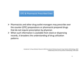 OTC & Pharmacist Prescribed Data
 Pharmacists and other drug outlet managers may prescribe over
the counter (OTC) preparations or pharmacist prepared drugs
that do not require prescription by physician
 When such information is available from stock or dispensing
records, it broadens the understanding of drug utilization
patterns
Introduction To Drug Utilization Research, WHO International Working Group for Drugs Statistics Methodology, WHO
Collaborating Centre for Drug Statistics Methodology. WHO 2003
48
 