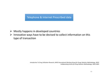 Telephone & Internet Prescribed data
 Mostly happens in developed countries
 Innovative ways have to be devised to collect information on this
type of transaction
Introduction To Drug Utilization Research, WHO International Working Group for Drugs Statistics Methodology, WHO
Collaborating Centre for Drug Statistics Methodology. WHO 2003
49
 