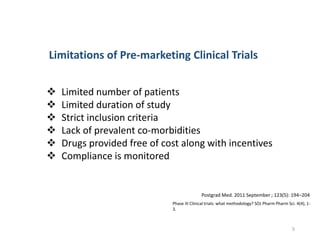  Limited number of patients
 Limited duration of study
 Strict inclusion criteria
 Lack of prevalent co-morbidities
 Drugs provided free of cost along with incentives
 Compliance is monitored
Limitations of Pre-marketing Clinical Trials
Phase III Clinical trials: what methodology? SOJ Pharm Pharm Sci. 4(4), 1-
3.
Postgrad Med. 2011 September ; 123(5): 194–204
5
 