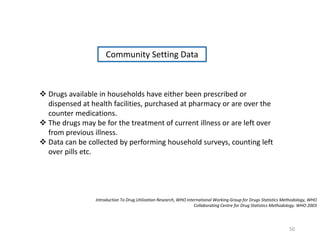Community Setting Data
 Drugs available in households have either been prescribed or
dispensed at health facilities, purchased at pharmacy or are over the
counter medications.
 The drugs may be for the treatment of current illness or are left over
from previous illness.
 Data can be collected by performing household surveys, counting left
over pills etc.
Introduction To Drug Utilization Research, WHO International Working Group for Drugs Statistics Methodology, WHO
Collaborating Centre for Drug Statistics Methodology. WHO 2003
50
 