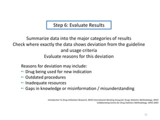 Step 6: Evaluate Results
Summarize data into the major categories of results
Check where exactly the data shows deviation from the guideline
and usage criteria
Evaluate reasons for this deviation
Reasons for deviation may include:
•◦ Drug being used for new indication
•◦ Outdated procedures
•◦ Inadequate resources
•◦ Gaps in knowledge or misinformation / misunderstanding
Introduction To Drug Utilization Research, WHO International Working Group for Drugs Statistics Methodology, WHO
Collaborating Centre for Drug Statistics Methodology. WHO 2003
51
 