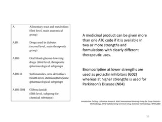 A medicinal product can be given more
than one ATC code if it is available in
two or more strengths and
formulations with clearly different
therapeutic uses.
Bromocriptine at lower strengths are
used as prolactin inhibitors (G02)
whereas at higher strengths is used for
Parkinson’s Disease (N04)
Introduction To Drug Utilization Research, WHO International Working Group for Drugs Statistics
Methodology, WHO Collaborating Centre for Drug Statistics Methodology. WHO 2003
55
 