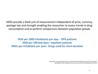 DDDs provide a fixed unit of measurement independent of price, currency,
package size and strength enabling the researcher to assess trends in drug
consumption and to perform comparisons between population groups
Introduction To Drug Utilization Research, WHO International Working Group for Drugs Statistics
Methodology, WHO Collaborating Centre for Drug Statistics Methodology. WHO 2003
DDD per 1000 inhabitants per day-- OPD patients
DDD per 100 bed days– Inpatient patients
DDDs per inhabitant per year– Drugs used for short duration
59
 