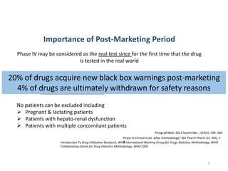 Complementary data from post marketing period are needed to provide an adequate
basis for improving drug therapy
Phase IV may be considered as the real test since for the first time that the drug
is tested in the real world
Importance of Post-Marketing Period
Heterogeneous population unlike the tailor made population of CTs
Introduction To Drug Utilization Research, WHO International Working Group for Drugs Statistics Methodology, WHO
Collaborating Centre for Drug Statistics Methodology. WHO 2003
No patients can be excluded including
 Pregnant & lactating patients
 Patients with hepato-renal dysfunction
 Patients with multiple concomitant patients
Postgrad Med. 2011 September ; 123(5): 194–204
Phase III Clinical trials: what methodology? SOJ Pharm Pharm Sci. 4(4), 1-
3.
20% of drugs acquire new black box warnings post-marketing
4% of drugs are ultimately withdrawn for safety reasons
6
 