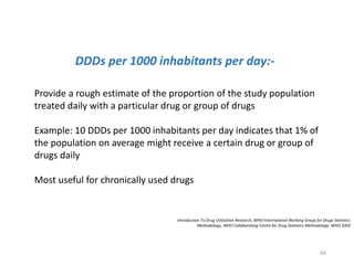 Introduction To Drug Utilization Research, WHO International Working Group for Drugs Statistics
Methodology, WHO Collaborating Centre for Drug Statistics Methodology. WHO 2003
DDDs per 1000 inhabitants per day:-
Provide a rough estimate of the proportion of the study population
treated daily with a particular drug or group of drugs
Example: 10 DDDs per 1000 inhabitants per day indicates that 1% of
the population on average might receive a certain drug or group of
drugs daily
Most useful for chronically used drugs
60
 