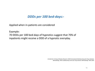 DDDs per 100 bed-days:-
Applied when in-patients are considered
Example:
70 DDDs per 100 bed-days of hypnotics suggest that 70% of
inpatients might receive a DDD of a hypnotic everyday.
Introduction To Drug Utilization Research, WHO International Working Group for Drugs Statistics
Methodology, WHO Collaborating Centre for Drug Statistics Methodology. WHO 2003
61
 