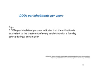 Introduction To Drug Utilization Research, WHO International Working Group for Drugs Statistics
Methodology, WHO Collaborating Centre for Drug Statistics Methodology. WHO 2003
DDDs per inhabitants per year:-
E.g. -
5 DDDs per inhabitant per year indicates that the utilization is
equivalent to the treatment of every inhabitant with a five-day
course during a certain year.
62
 