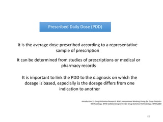Prescribed Daily Dose (PDD)
It is the average dose prescribed according to a representative
sample of prescription
It can be determined from studies of prescriptions or medical or
pharmacy records
It is important to link the PDD to the diagnosis on which the
dosage is based, especially is the dosage differs from one
indication to another
Introduction To Drug Utilization Research, WHO International Working Group for Drugs Statistics
Methodology, WHO Collaborating Centre for Drug Statistics Methodology. WHO 2003
63
 