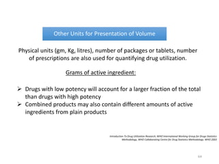 Introduction To Drug Utilization Research, WHO International Working Group for Drugs Statistics
Methodology, WHO Collaborating Centre for Drug Statistics Methodology. WHO 2003
Other Units for Presentation of Volume
Physical units (gm, Kg, litres), number of packages or tablets, number
of prescriptions are also used for quantifying drug utilization.
Grams of active ingredient:
 Drugs with low potency will account for a larger fraction of the total
than drugs with high potency
 Combined products may also contain different amounts of active
ingredients from plain products
64
 