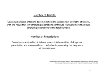 Introduction To Drug Utilization Research, WHO International Working Group for Drugs Statistics
Methodology, WHO Collaborating Centre for Drug Statistics Methodology. WHO 2003
Number of Tablets:
Counting numbers of tablets does not reflect the variations in strengths of tablets,
with the result that low-strength preparations contribute relatively more than high-
strength preparations to the total numbers
Number of Prescription:
Do not accurately reflect total use, unless total quantities of drugs per
prescription are also considered. ◦ Valuable in measuring the frequency
of prescriptions
65
 